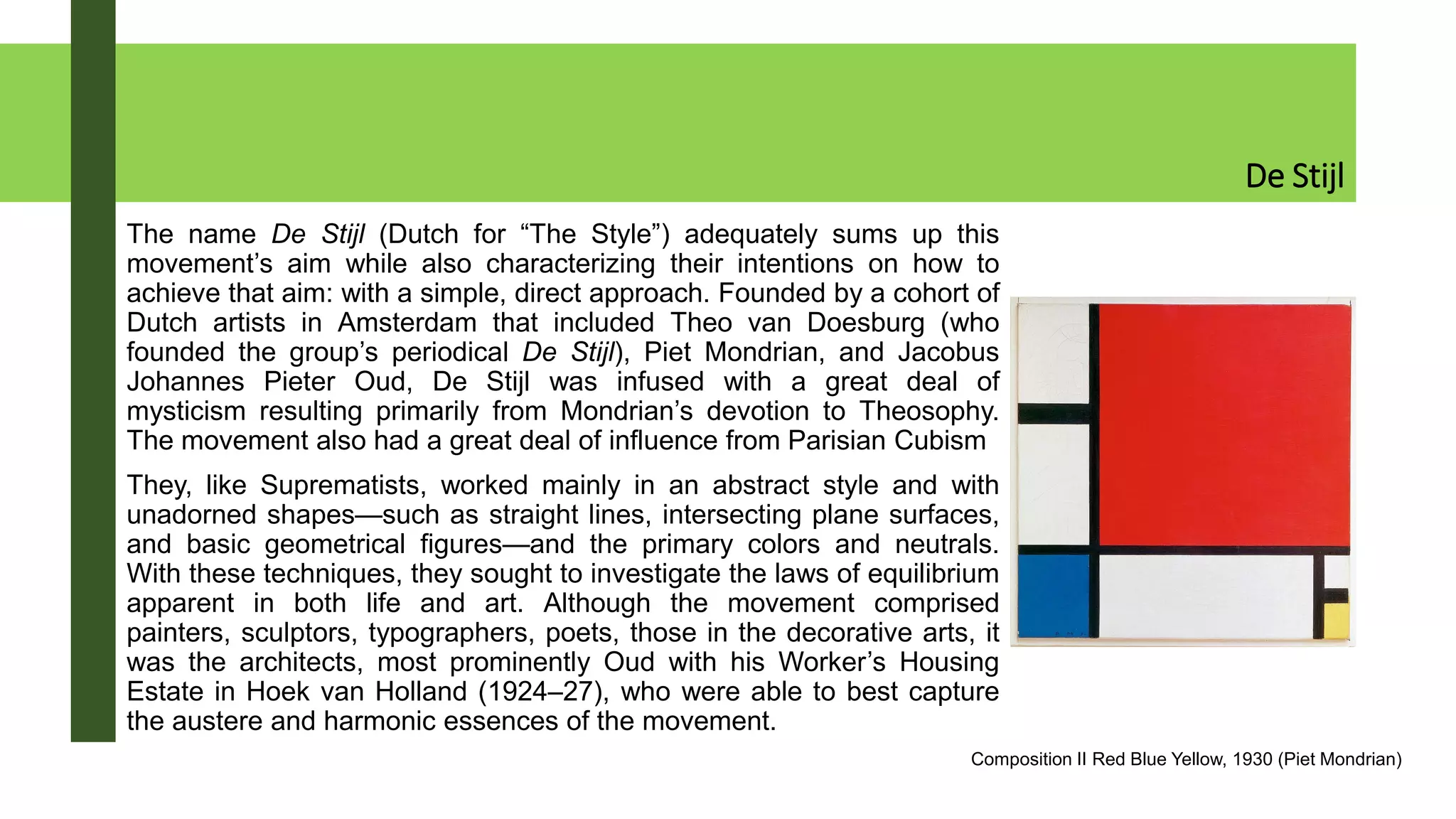 De Stijl
The name De Stijl (Dutch for “The Style”) adequately sums up this
movement’s aim while also characterizing their intentions on how to
achieve that aim: with a simple, direct approach. Founded by a cohort of
Dutch artists in Amsterdam that included Theo van Doesburg (who
founded the group’s periodical De Stijl), Piet Mondrian, and Jacobus
Johannes Pieter Oud, De Stijl was infused with a great deal of
mysticism resulting primarily from Mondrian’s devotion to Theosophy.
The movement also had a great deal of influence from Parisian Cubism
They, like Suprematists, worked mainly in an abstract style and with
unadorned shapes—such as straight lines, intersecting plane surfaces,
and basic geometrical figures—and the primary colors and neutrals.
With these techniques, they sought to investigate the laws of equilibrium
apparent in both life and art. Although the movement comprised
painters, sculptors, typographers, poets, those in the decorative arts, it
was the architects, most prominently Oud with his Worker’s Housing
Estate in Hoek van Holland (1924–27), who were able to best capture
the austere and harmonic essences of the movement.
Composition II Red Blue Yellow, 1930 (Piet Mondrian)
 