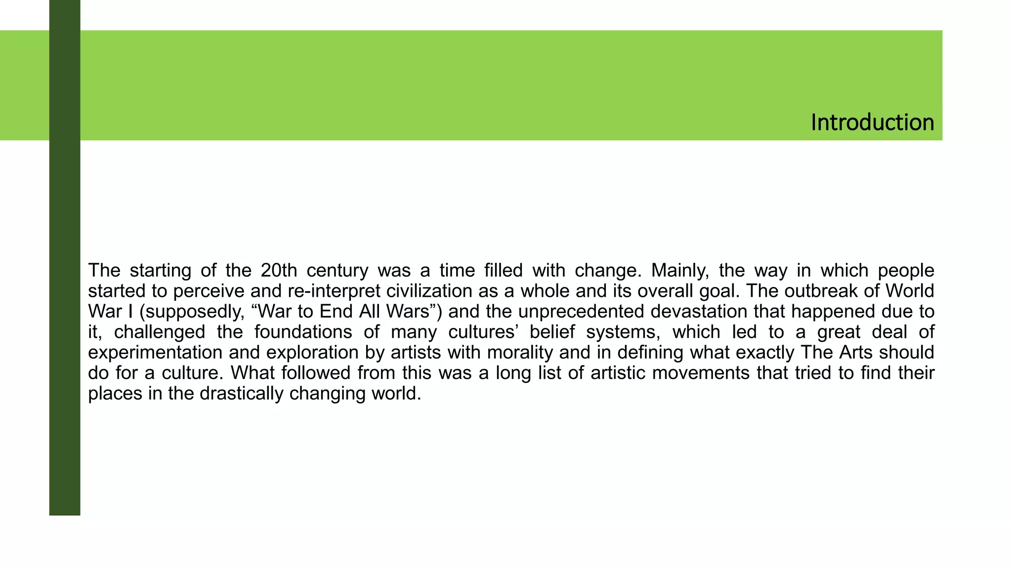 Introduction
The starting of the 20th century was a time filled with change. Mainly, the way in which people
started to perceive and re-interpret civilization as a whole and its overall goal. The outbreak of World
War I (supposedly, “War to End All Wars”) and the unprecedented devastation that happened due to
it, challenged the foundations of many cultures’ belief systems, which led to a great deal of
experimentation and exploration by artists with morality and in defining what exactly The Arts should
do for a culture. What followed from this was a long list of artistic movements that tried to find their
places in the drastically changing world.
 