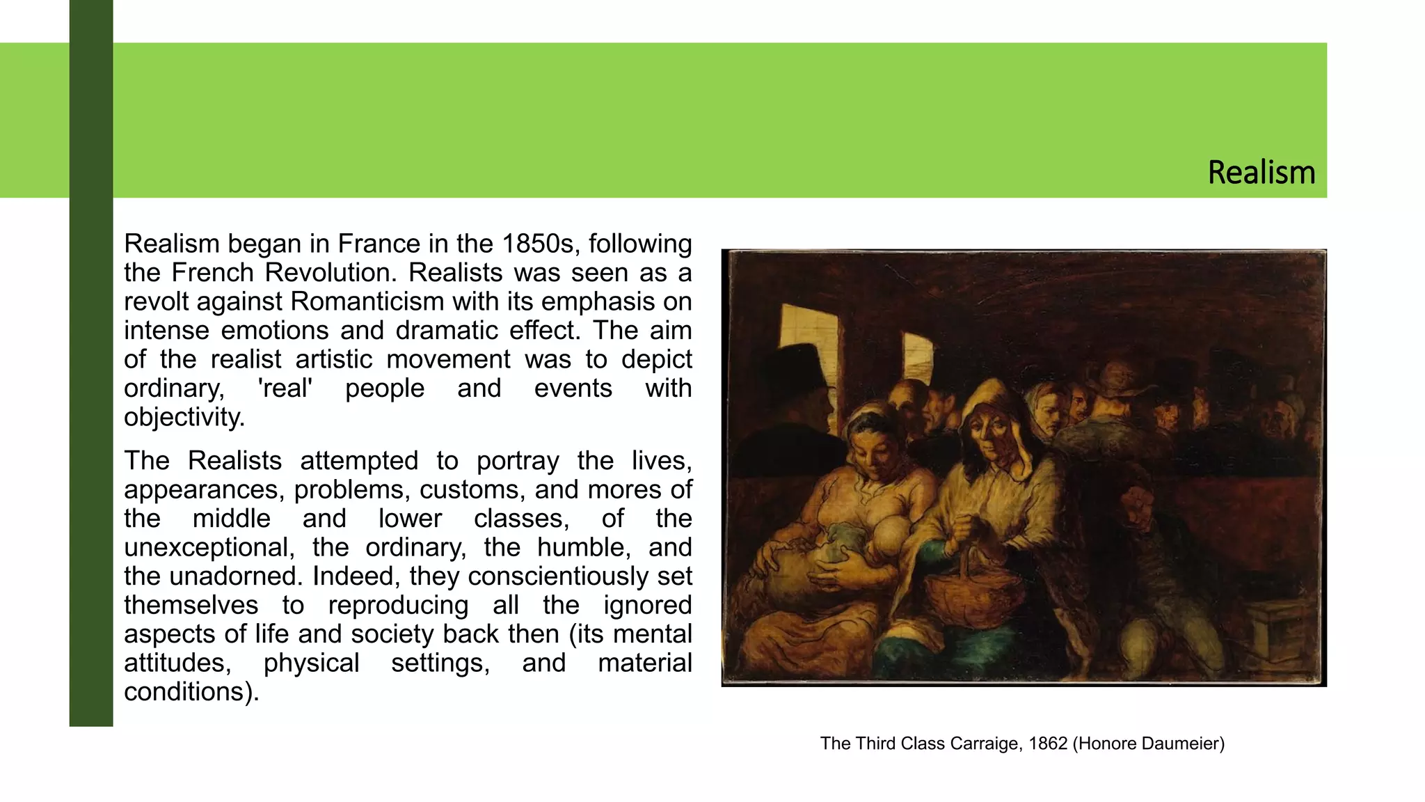Realism
Realism began in France in the 1850s, following
the French Revolution. Realists was seen as a
revolt against Romanticism with its emphasis on
intense emotions and dramatic effect. The aim
of the realist artistic movement was to depict
ordinary, 'real' people and events with
objectivity.
The Realists attempted to portray the lives,
appearances, problems, customs, and mores of
the middle and lower classes, of the
unexceptional, the ordinary, the humble, and
the unadorned. Indeed, they conscientiously set
themselves to reproducing all the ignored
aspects of life and society back then (its mental
attitudes, physical settings, and material
conditions).
The Third Class Carraige, 1862 (Honore Daumeier)
 
