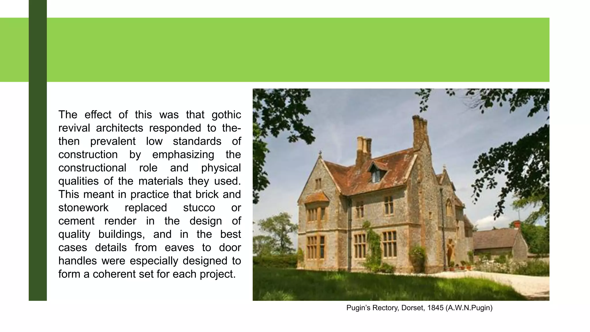 Pugin’s Rectory, Dorset, 1845 (A.W.N.Pugin)
The effect of this was that gothic
revival architects responded to the-
then prevalent low standards of
construction by emphasizing the
constructional role and physical
qualities of the materials they used.
This meant in practice that brick and
stonework replaced stucco or
cement render in the design of
quality buildings, and in the best
cases details from eaves to door
handles were especially designed to
form a coherent set for each project.
 