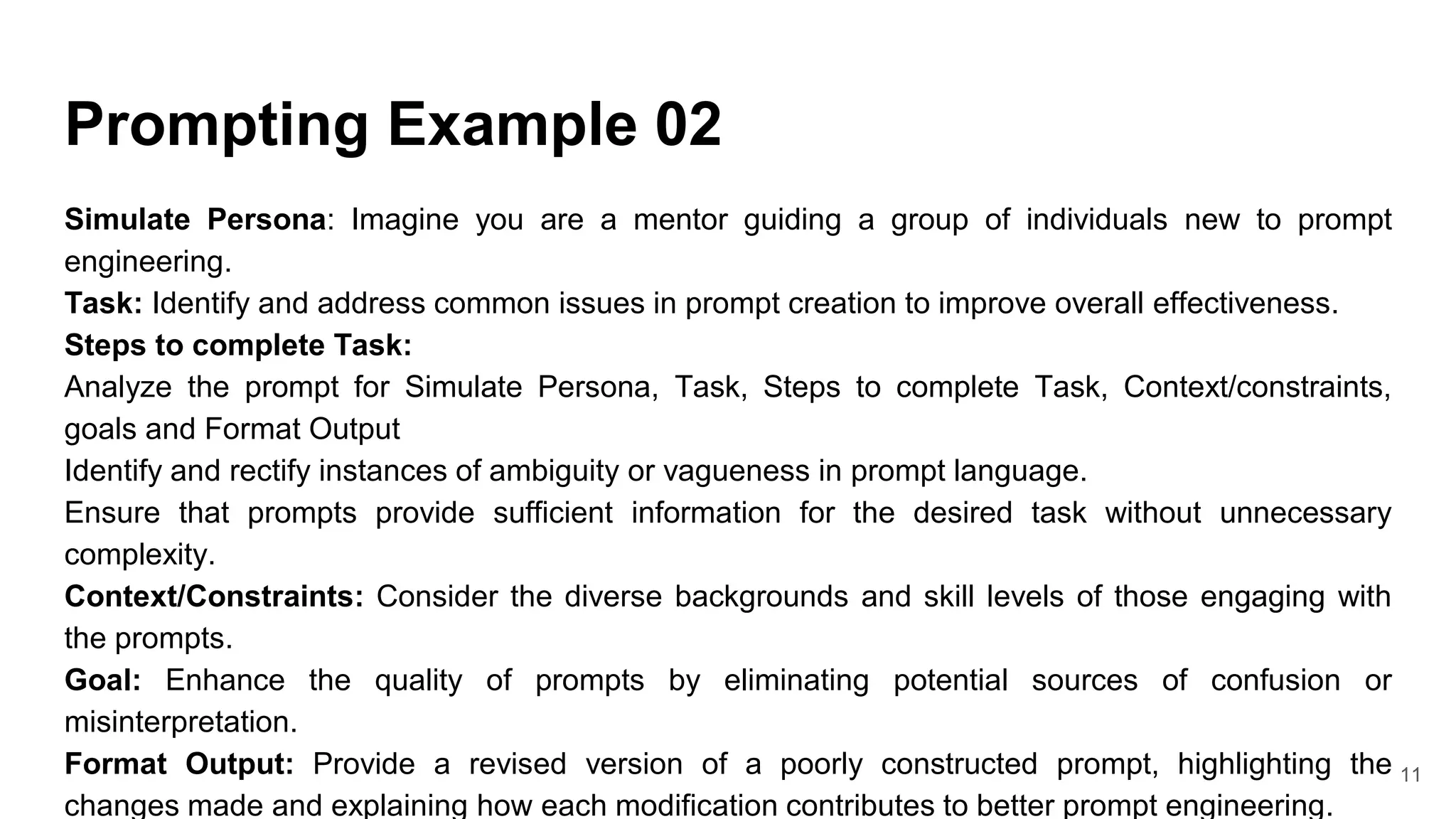Prompting Example 02
Simulate Persona: Imagine you are a mentor guiding a group of individuals new to prompt
engineering.
Task: Identify and address common issues in prompt creation to improve overall effectiveness.
Steps to complete Task:
Analyze the prompt for Simulate Persona, Task, Steps to complete Task, Context/constraints,
goals and Format Output
Identify and rectify instances of ambiguity or vagueness in prompt language.
Ensure that prompts provide sufficient information for the desired task without unnecessary
complexity.
Context/Constraints: Consider the diverse backgrounds and skill levels of those engaging with
the prompts.
Goal: Enhance the quality of prompts by eliminating potential sources of confusion or
misinterpretation.
Format Output: Provide a revised version of a poorly constructed prompt, highlighting the
changes made and explaining how each modification contributes to better prompt engineering.
11
 