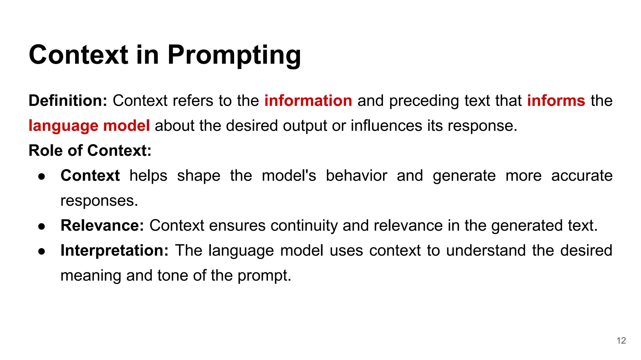 Context in Prompting
Definition: Context refers to the information and preceding text that informs the
language model about the desired output or influences its response.
Role of Context:
● Context helps shape the model's behavior and generate more accurate
responses.
● Relevance: Context ensures continuity and relevance in the generated text.
● Interpretation: The language model uses context to understand the desired
meaning and tone of the prompt.
12
 