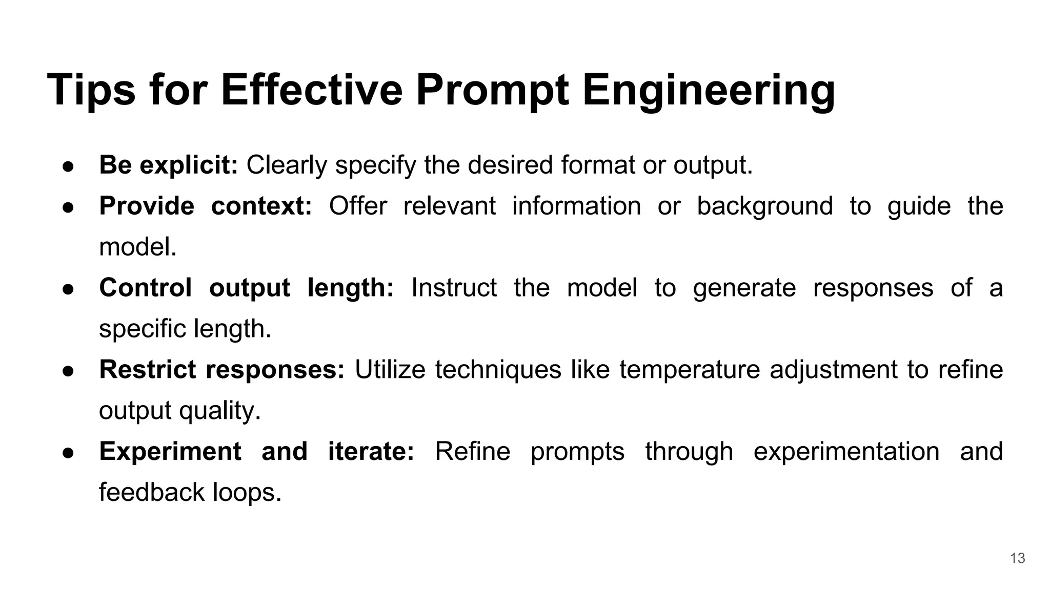Tips for Effective Prompt Engineering
● Be explicit: Clearly specify the desired format or output.
● Provide context: Offer relevant information or background to guide the
model.
● Control output length: Instruct the model to generate responses of a
specific length.
● Restrict responses: Utilize techniques like temperature adjustment to refine
output quality.
● Experiment and iterate: Refine prompts through experimentation and
feedback loops.
13
 