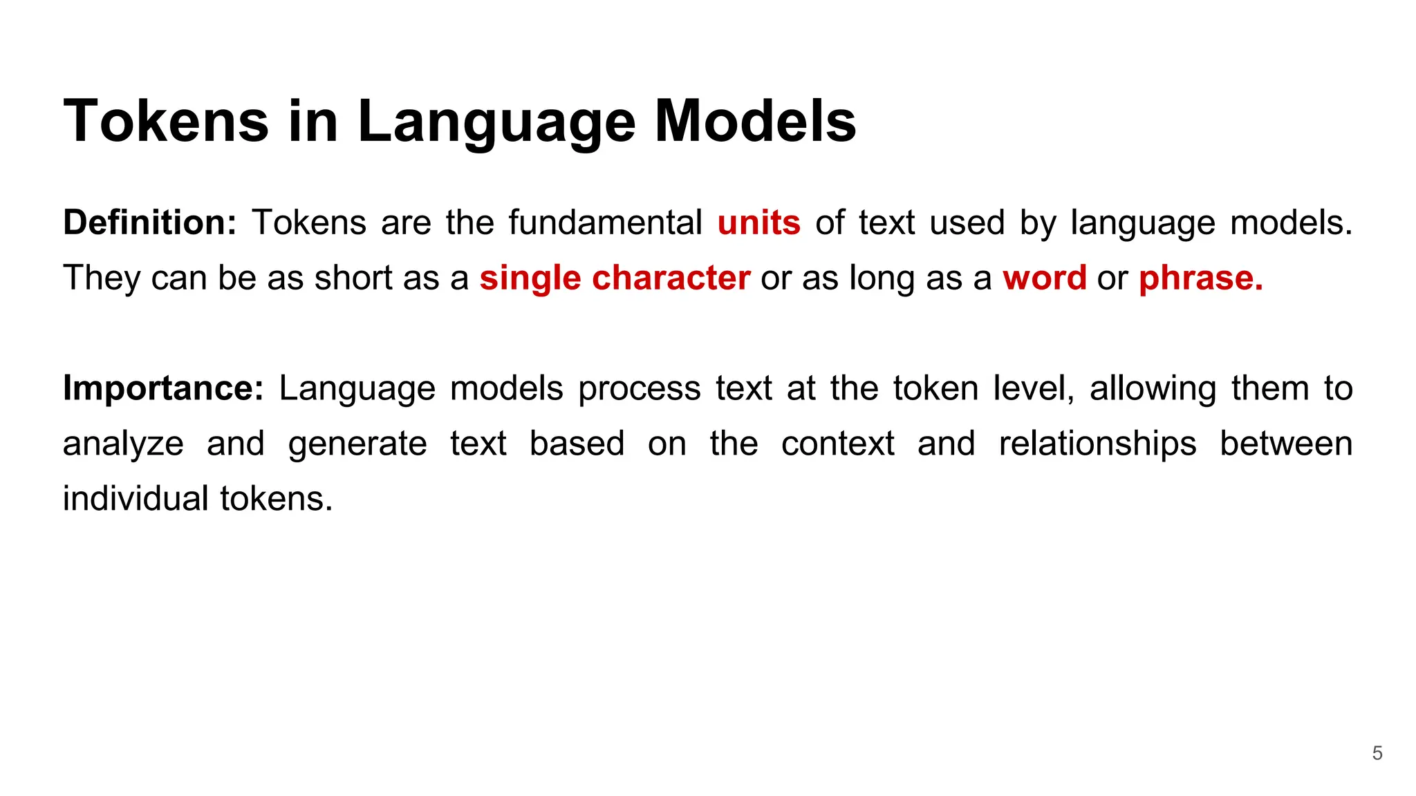 Tokens in Language Models
Definition: Tokens are the fundamental units of text used by language models.
They can be as short as a single character or as long as a word or phrase.
Importance: Language models process text at the token level, allowing them to
analyze and generate text based on the context and relationships between
individual tokens.
5
 