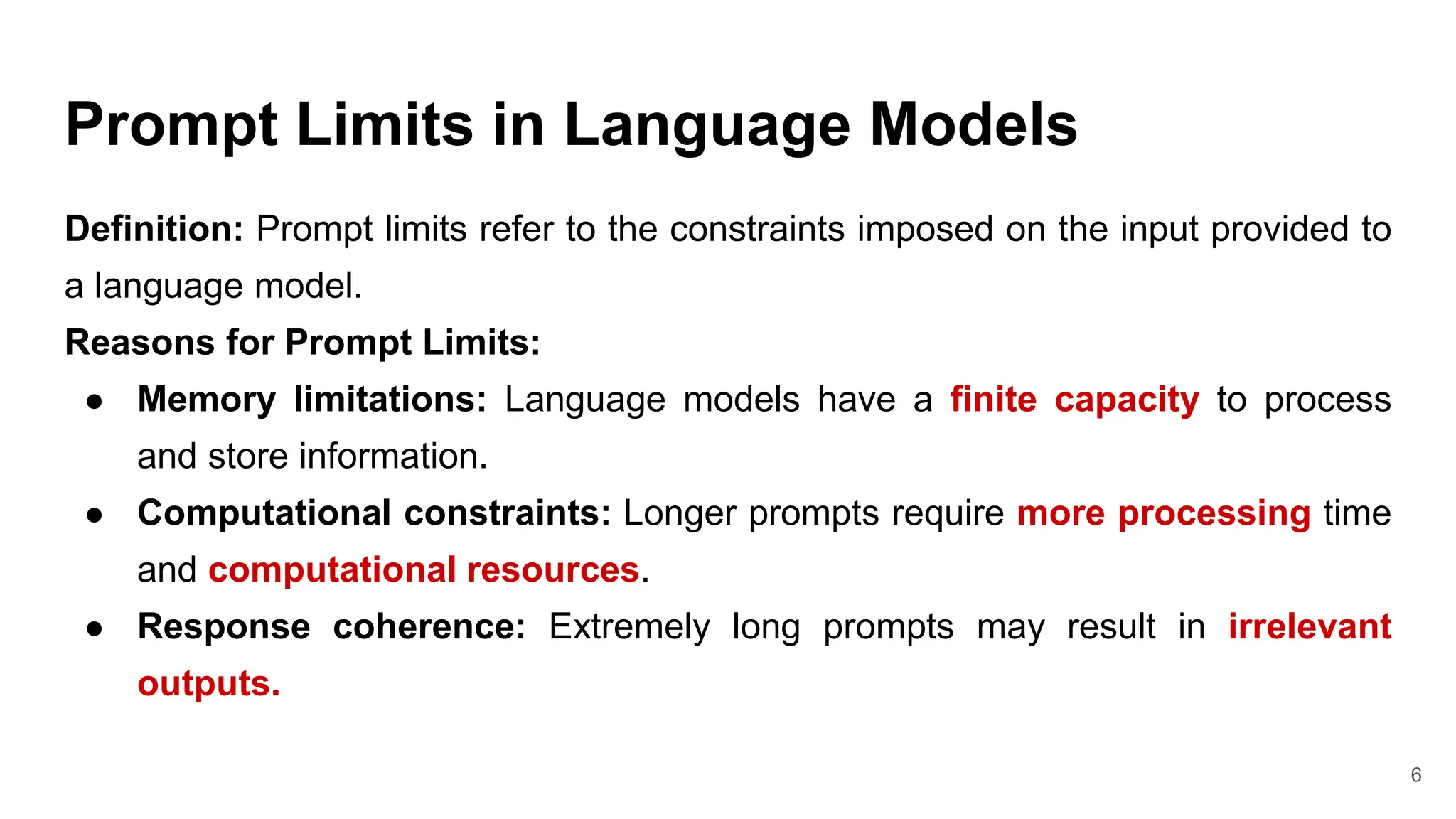Prompt Limits in Language Models
Definition: Prompt limits refer to the constraints imposed on the input provided to
a language model.
Reasons for Prompt Limits:
● Memory limitations: Language models have a finite capacity to process
and store information.
● Computational constraints: Longer prompts require more processing time
and computational resources.
● Response coherence: Extremely long prompts may result in irrelevant
outputs.
6
 