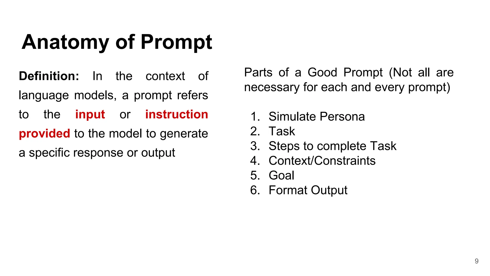 Anatomy of Prompt
Definition: In the context of
language models, a prompt refers
to the input or instruction
provided to the model to generate
a specific response or output
9
Parts of a Good Prompt (Not all are
necessary for each and every prompt)
1. Simulate Persona
2. Task
3. Steps to complete Task
4. Context/Constraints
5. Goal
6. Format Output
 