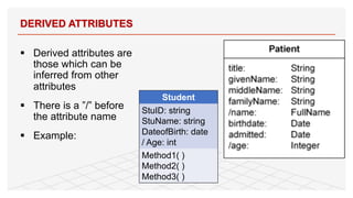 § Derived attributes are
those which can be
inferred from other
attributes
§ There is a ”/” before
the attribute name
§ Example:
DERIVED ATTRIBUTES
12
Student
StuID: string
StuName: string
DateofBirth: date
/ Age: int
Method1( )
Method2( )
Method3( )
 