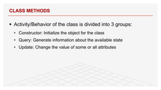 § Activity/Behavior of the class is divided into 3 groups:
• Constructor: Initialize the object for the class
• Query: Generate information about the available state
• Update: Change the value of some or all attributes
CLASS METHODS
16
 