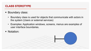 § Boundary class:
• Boundary class is used for objects that communicate with actors in
the system (Users or external services)
• Examples: Application windows, screens, menus are examples of
user interface boundaries.
§ Notation:
CLASS STEROTYPE
20
 