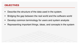 § Describe the structure of the data used in the system.
§ Bridging the gap between the real world and the software world
§ Develop common terminology for users and system analysts
§ Representing important things, ideas, and concepts in the system
OBJECTIVES
2
 