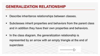 § Describe inheritance relationships between classes.
§ Subclasses inherit properties and behaviors from the parent class
and in addition they have their own properties and behaviors.
§ In the class diagram, the generalization relationship is
represented by an arrow with an empty triangle at the end of
superclass
GENERALIZATION RELATIONSHIP
43
 