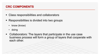 § Class responsibilities and collaborators
§ Responsibilities is divided into two groups
• know (know)
• doing
§ Collaborators: The layers that participate in the use case
business process will form a group of layers that cooperate with
each other.
CRC COMPONENTS
56
 