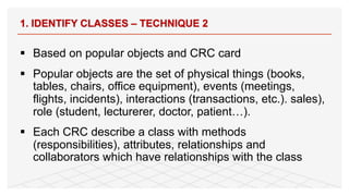 1. IDENTIFY CLASSES – TECHNIQUE 2
§ Based on popular objects and CRC card
§ Popular objects are the set of physical things (books,
tables, chairs, office equipment), events (meetings,
flights, incidents), interactions (transactions, etc.). sales),
role (student, lecturerer, doctor, patient…).
§ Each CRC describe a class with methods
(responsibilities), attributes, relationships and
collaborators which have relationships with the class
 