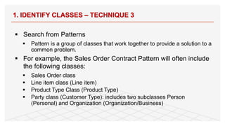§ Search from Patterns
§ Pattern is a group of classes that work together to provide a solution to a
common problem.
§ For example, the Sales Order Contract Pattern will often include
the following classes:
§ Sales Order class
§ Line item class (Line item)
§ Product Type Class (Product Type)
§ Party class (Customer Type): includes two subclasses Person
(Personal) and Organization (Organization/Business)
1. IDENTIFY CLASSES – TECHNIQUE 3
69
 