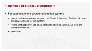 § For example, in the course registration system:
• Nouns that are system actors such as Student, Lecturer, Teacher, etc. are
candidate classes for the system.
• Nouns that appear in use case scenarios such as Subject, Course are
candidate classes.
• Verbs are …..
1. IDENTIFY CLASSES – TECHNIQUE 1
74
 