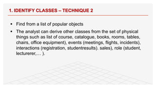 § Find from a list of popular objects
§ The analyst can derive other classes from the set of physical
things such as list of course, catalogue, books, rooms, tables,
chairs, office equipment), events (meetings, flights, incidents),
interactions (registration, studentresults). sales), role (student,
lecturerer,… ).
1. IDENTIFY CLASSES – TECHNIQUE 2
76
 