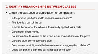 § Check the existence of aggregation or composition:
• Is the phrase “part of” used to describe a relationship?
• The door is a part of the car
• Is some behavior of the whole automatically applied to its part?
• Cars move, doors move.
• Do some attribute values of the whole entail some attribute of the part?
• Cars are blue, so the doors are blue.
• Does non-reversibility exist between classes for aggregation relations?
• Doors are part of a car. The car is not part of the door.
2. IDENTIFY RELATIONSHIPS BETWEEN CLASSES
80
 