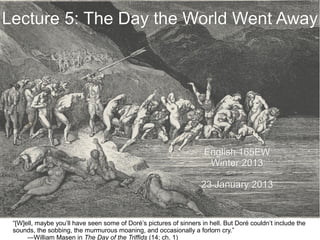 Lecture 5: The Day the World Went Away




                                                                     English 165EW
                                                                      Winter 2013

                                                                    23 January 2013


 “[W]ell, maybe you’ll have seen some of Doré’s pictures of sinners in hell. But Doré couldn’t include the
 sounds, the sobbing, the murmurous moaning, and occasionally a forlorn cry.”
      —William Masen in The Day of the Triffids (14; ch. 1)
 