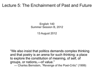 Lecture 5: The Enchainment of Past and Future



                      English 140
                  Summer Session B, 2012

                       13 August 2012




    “We also insist that politics demands complex thinking
    and that poetry is an arena for such thinking: a place
    to explore the constitution of meaning, of self, of
    groups, of nations,—of value.”
      ― Charles Bernstein, “Revenge of the Poet-Critic” (1999)
 