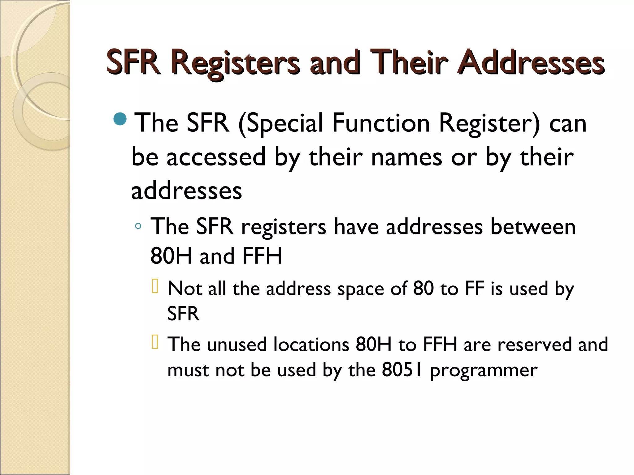 SFR Registers and Their AddressesSFR Registers and Their Addresses
The SFR (Special Function Register) can
be accessed by their names or by their
addresses
◦ The SFR registers have addresses between
80H and FFH
 Not all the address space of 80 to FF is used by
SFR
 The unused locations 80H to FFH are reserved and
must not be used by the 8051 programmer
 