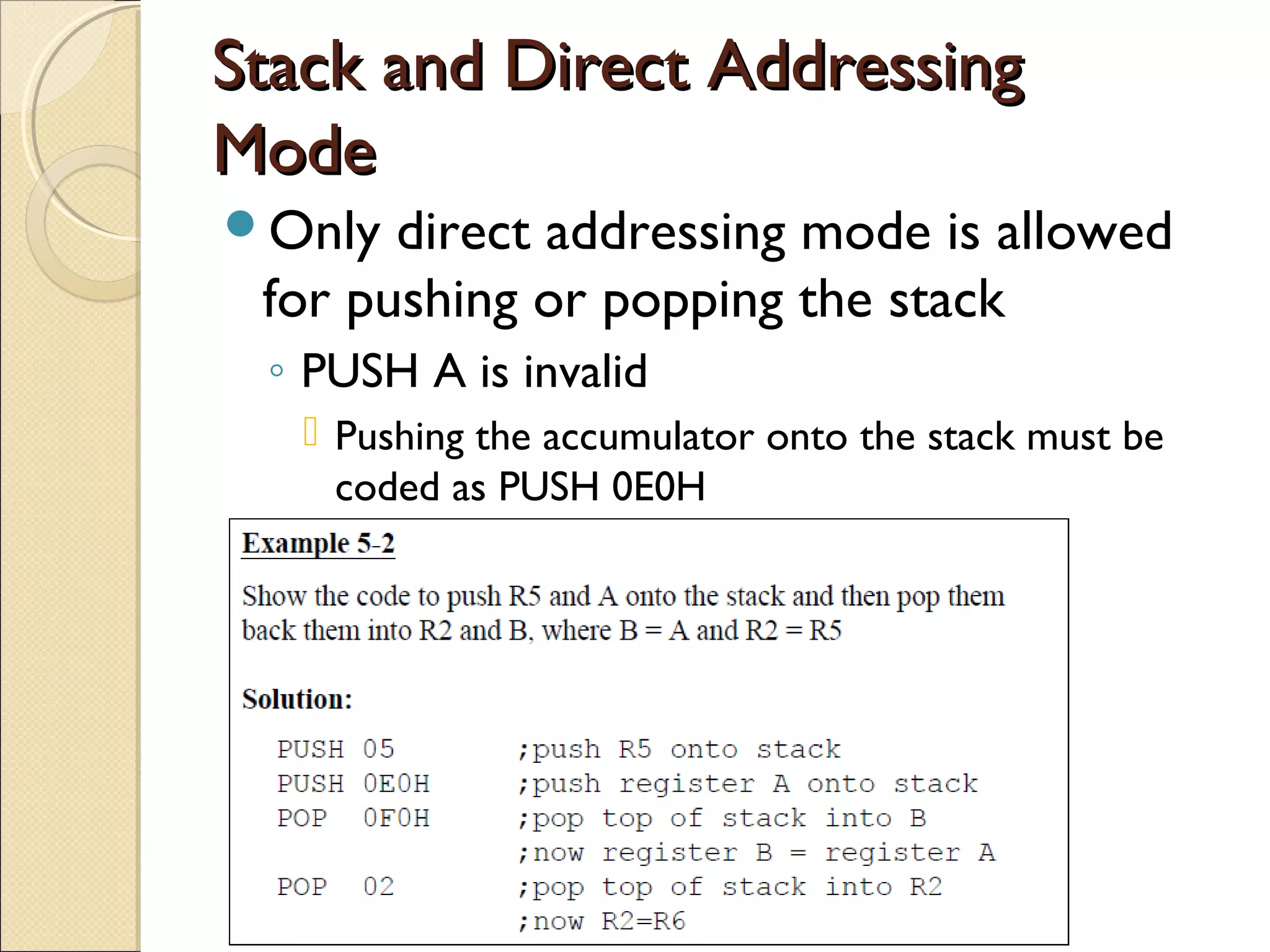 Stack and Direct AddressingStack and Direct Addressing
ModeMode
Only direct addressing mode is allowed
for pushing or popping the stack
◦ PUSH A is invalid
 Pushing the accumulator onto the stack must be
coded as PUSH 0E0H
 