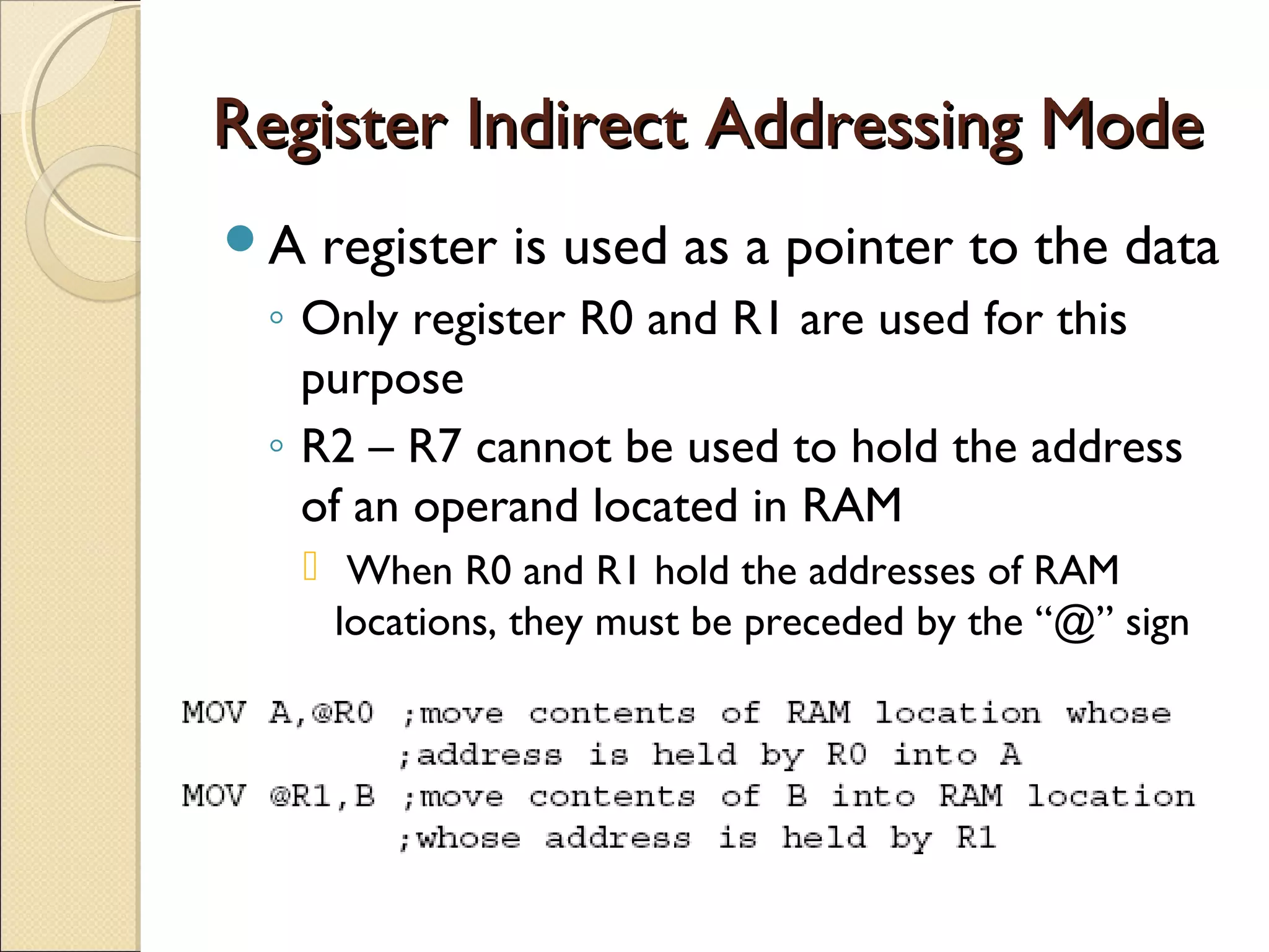 Register Indirect Addressing ModeRegister Indirect Addressing Mode
A register is used as a pointer to the data
◦ Only register R0 and R1 are used for this
purpose
◦ R2 – R7 cannot be used to hold the address
of an operand located in RAM
 When R0 and R1 hold the addresses of RAM
locations, they must be preceded by the “@” sign
 
