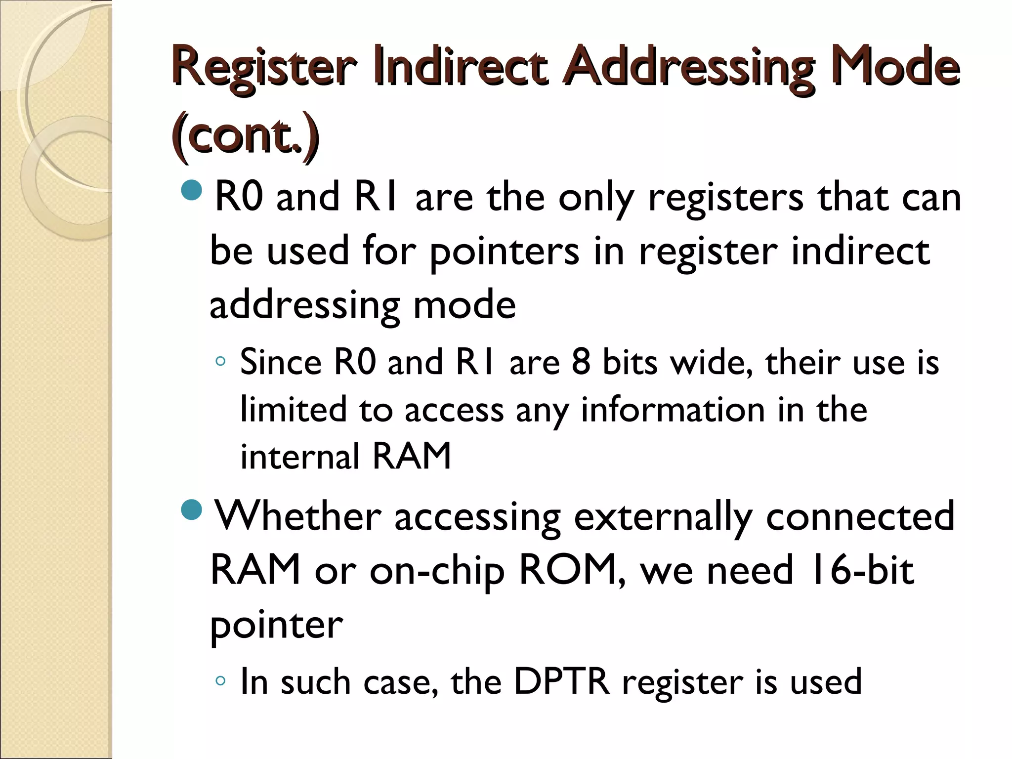 Register Indirect Addressing ModeRegister Indirect Addressing Mode
(cont.)(cont.)
R0 and R1 are the only registers that can
be used for pointers in register indirect
addressing mode
◦ Since R0 and R1 are 8 bits wide, their use is
limited to access any information in the
internal RAM
Whether accessing externally connected
RAM or on-chip ROM, we need 16-bit
pointer
◦ In such case, the DPTR register is used
 
