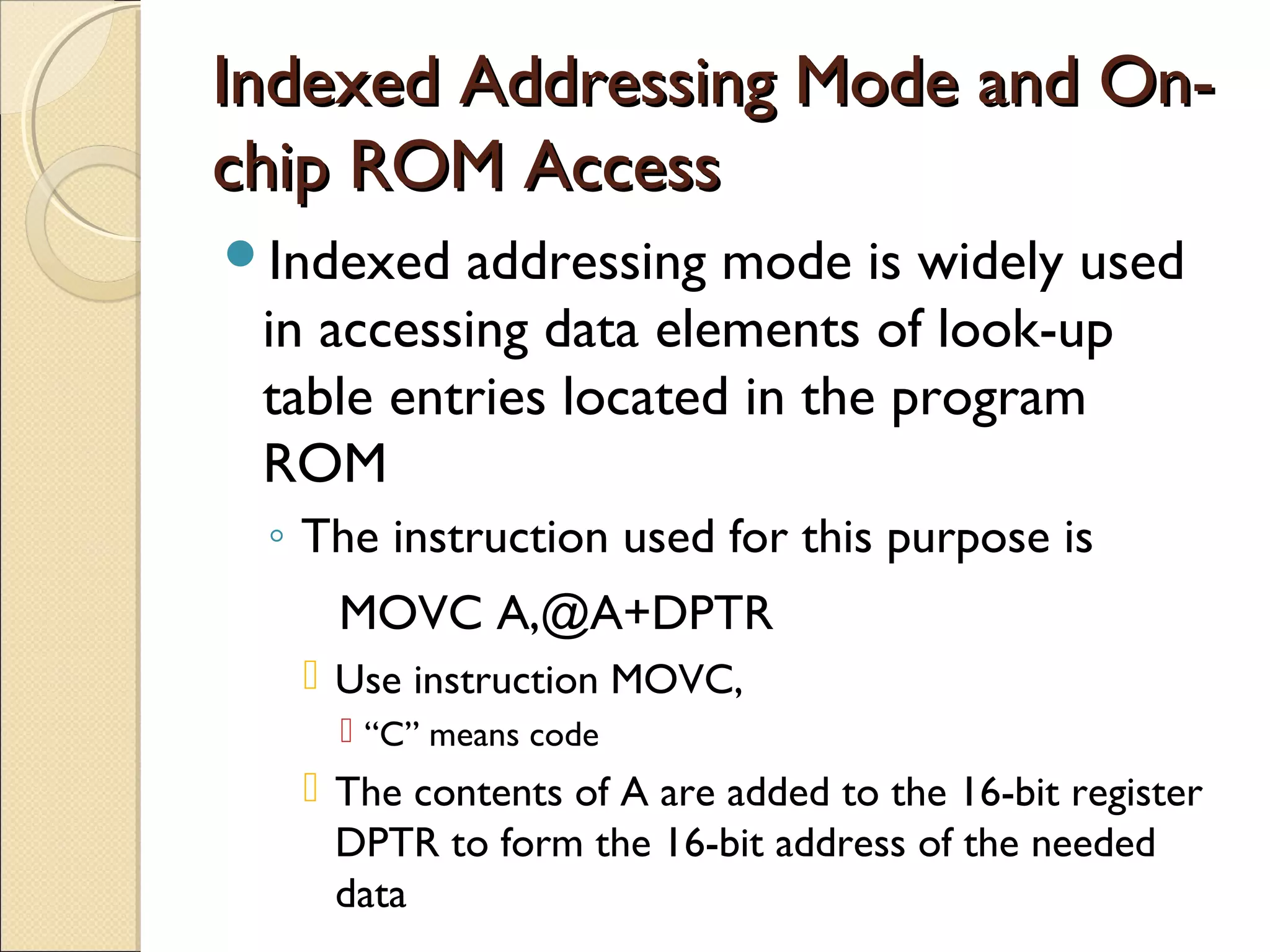 Indexed Addressing Mode and On-Indexed Addressing Mode and On-
chip ROM Accesschip ROM Access
Indexed addressing mode is widely used
in accessing data elements of look-up
table entries located in the program
ROM
◦ The instruction used for this purpose is
MOVC A,@A+DPTR
 Use instruction MOVC,
 “C” means code
 The contents of A are added to the 16-bit register
DPTR to form the 16-bit address of the needed
data
 