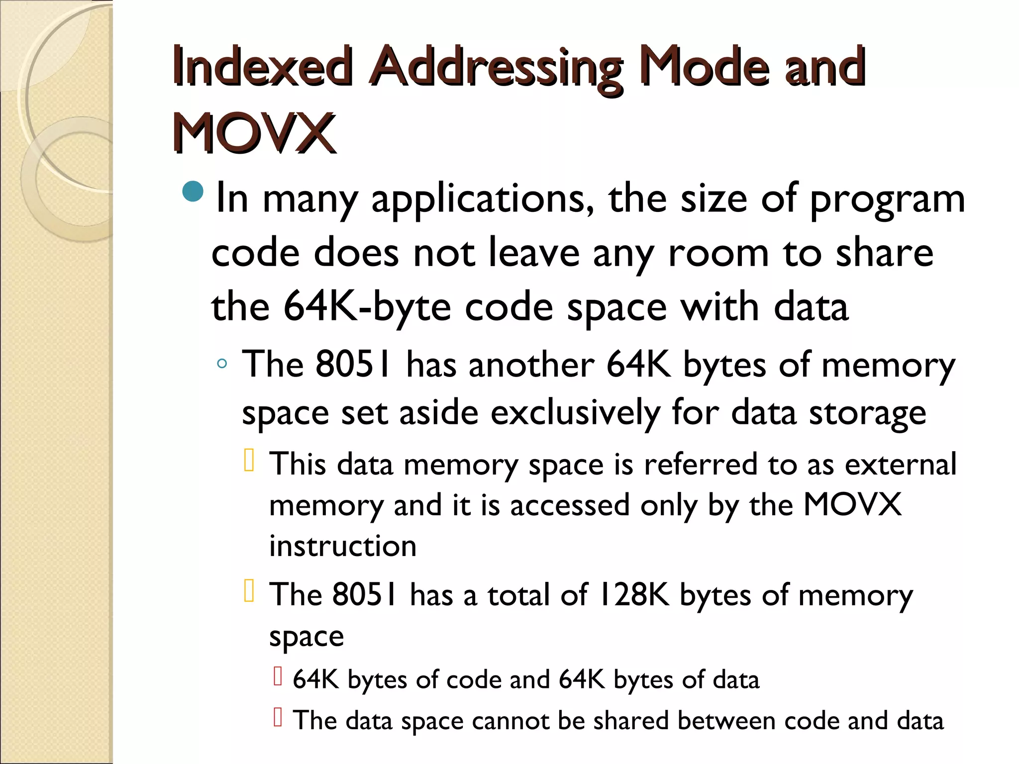 Indexed Addressing Mode andIndexed Addressing Mode and
MOVXMOVX
In many applications, the size of program
code does not leave any room to share
the 64K-byte code space with data
◦ The 8051 has another 64K bytes of memory
space set aside exclusively for data storage
 This data memory space is referred to as external
memory and it is accessed only by the MOVX
instruction
 The 8051 has a total of 128K bytes of memory
space
 64K bytes of code and 64K bytes of data
 The data space cannot be shared between code and data
 