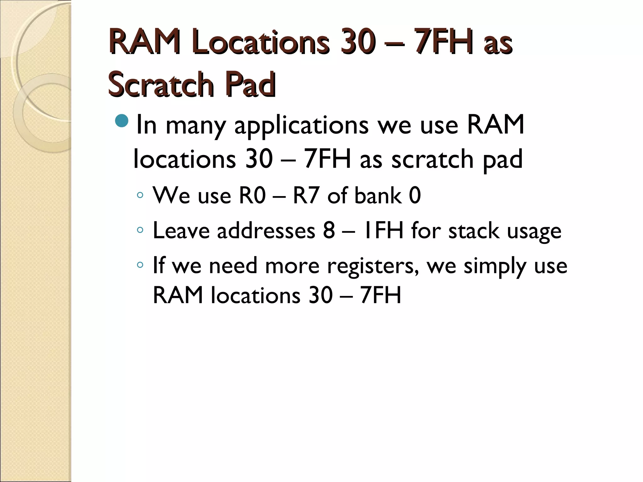 RAM Locations 30 – 7FH asRAM Locations 30 – 7FH as
Scratch PadScratch Pad
In many applications we use RAM
locations 30 – 7FH as scratch pad
◦ We use R0 – R7 of bank 0
◦ Leave addresses 8 – 1FH for stack usage
◦ If we need more registers, we simply use
RAM locations 30 – 7FH
 