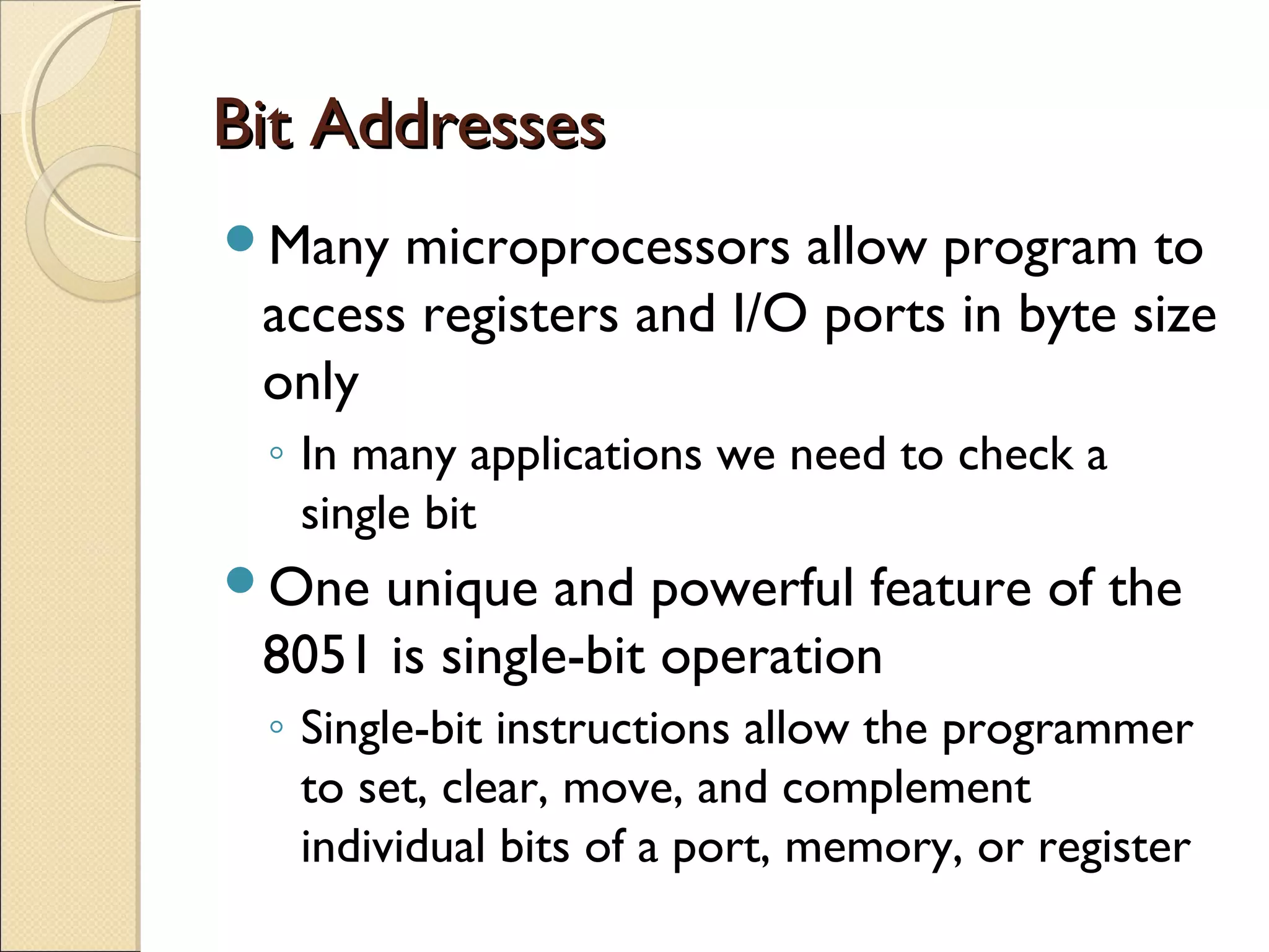 Bit AddressesBit Addresses
Many microprocessors allow program to
access registers and I/O ports in byte size
only
◦ In many applications we need to check a
single bit
One unique and powerful feature of the
8051 is single-bit operation
◦ Single-bit instructions allow the programmer
to set, clear, move, and complement
individual bits of a port, memory, or register
 