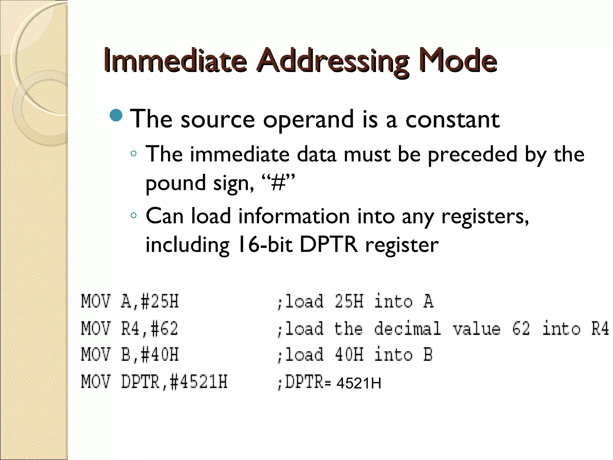 Immediate Addressing ModeImmediate Addressing Mode
The source operand is a constant
◦ The immediate data must be preceded by the
pound sign, “#”
◦ Can load information into any registers,
including 16-bit DPTR register
4521H
 