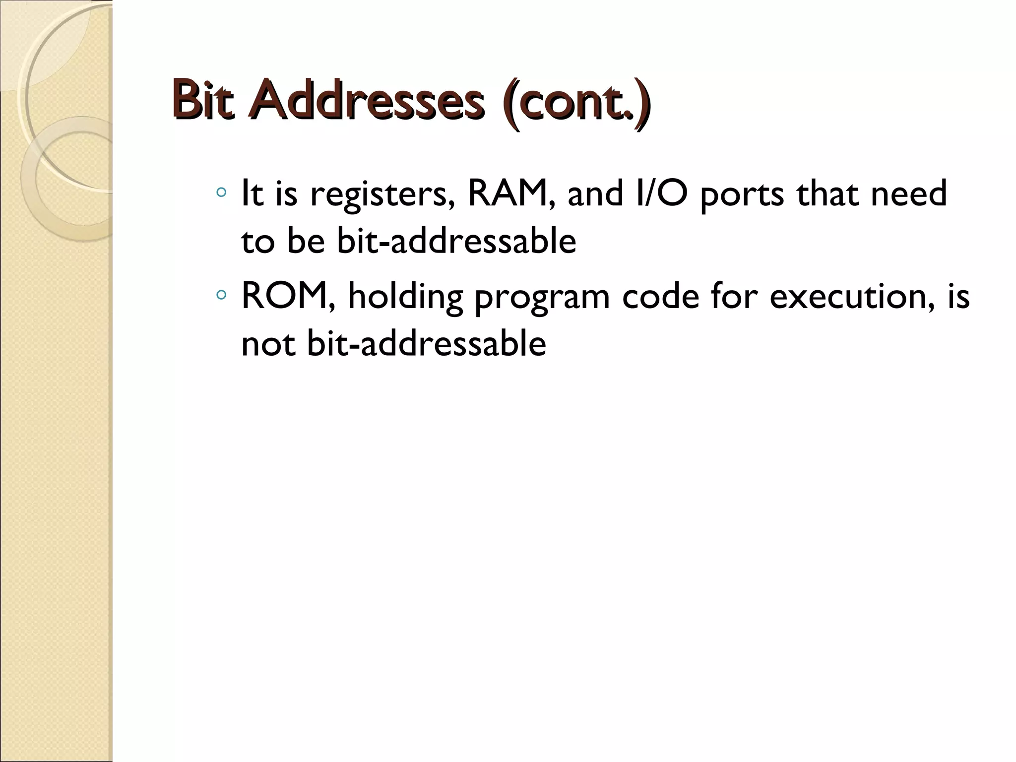 Bit Addresses (cont.)Bit Addresses (cont.)
◦ It is registers, RAM, and I/O ports that need
to be bit-addressable
◦ ROM, holding program code for execution, is
not bit-addressable
 