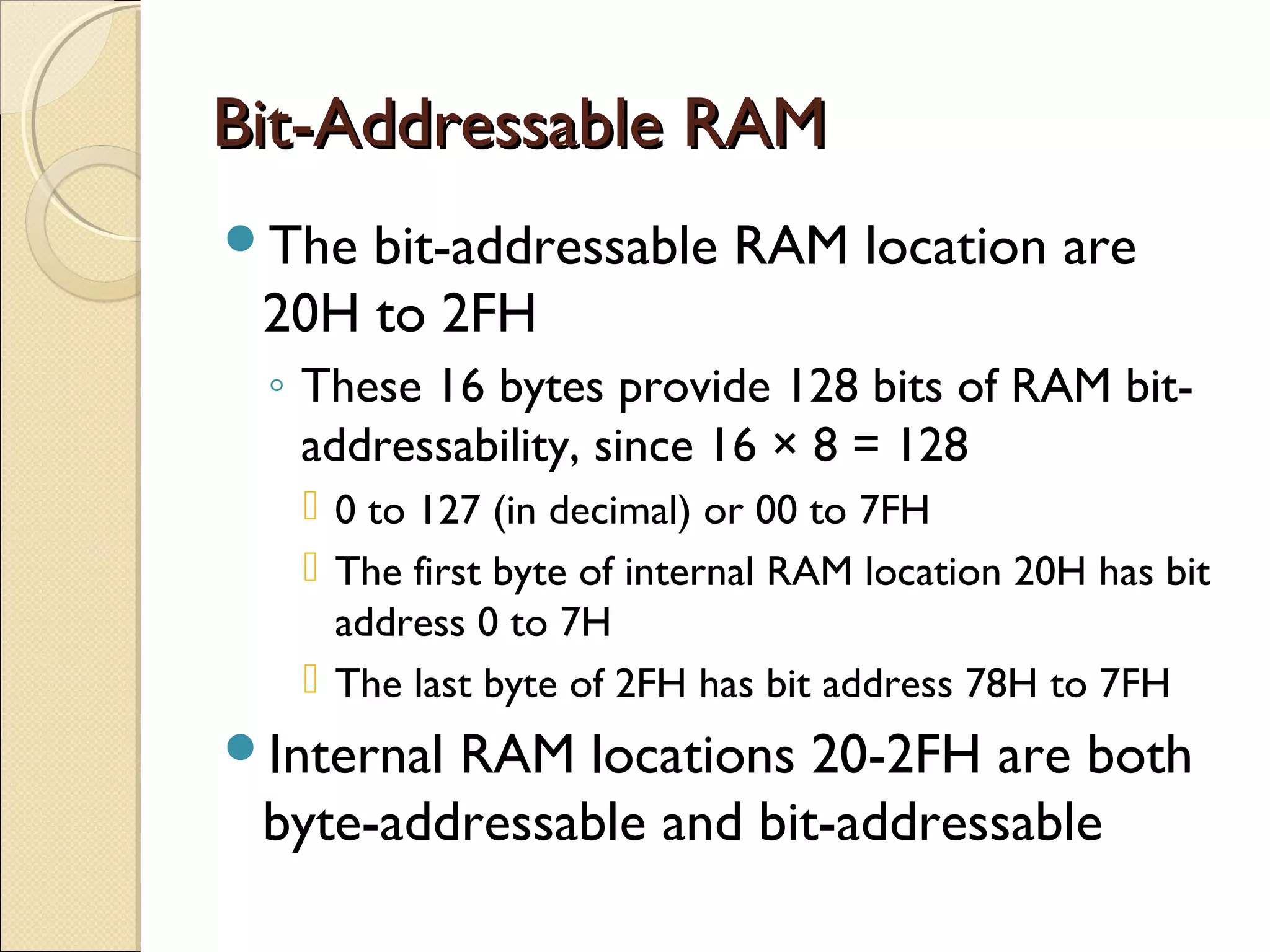 Bit-Addressable RAMBit-Addressable RAM
The bit-addressable RAM location are
20H to 2FH
◦ These 16 bytes provide 128 bits of RAM bit-
addressability, since 16 × 8 = 128
 0 to 127 (in decimal) or 00 to 7FH
 The first byte of internal RAM location 20H has bit
address 0 to 7H
 The last byte of 2FH has bit address 78H to 7FH
Internal RAM locations 20-2FH are both
byte-addressable and bit-addressable
 