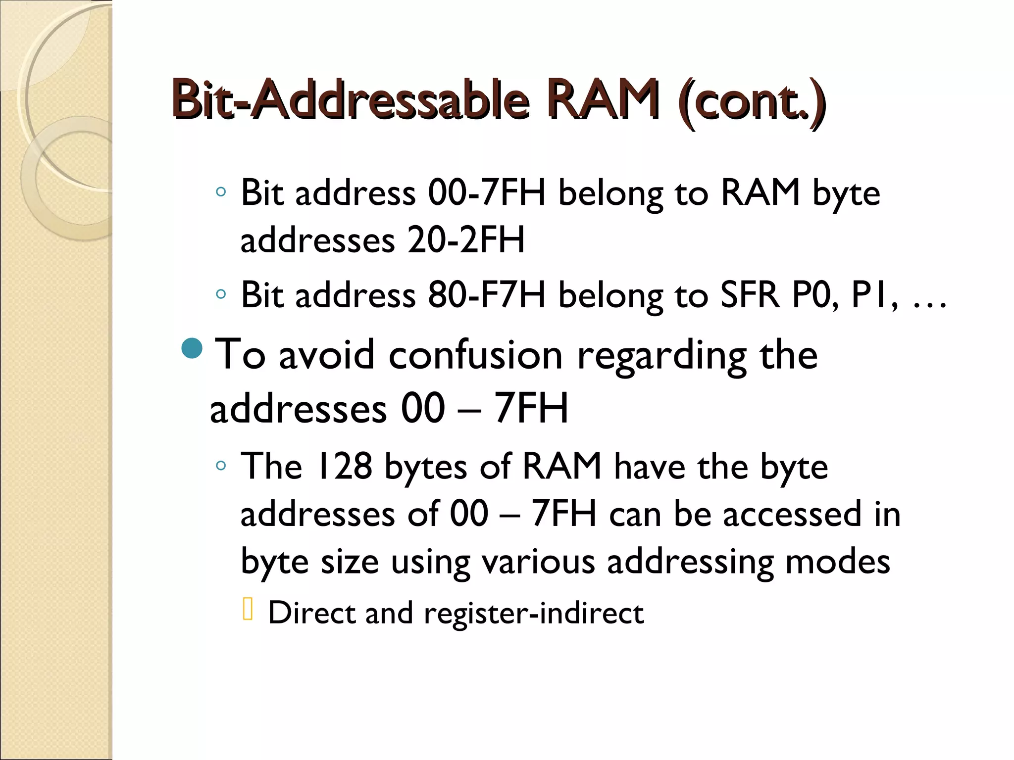 Bit-Addressable RAM (cont.)Bit-Addressable RAM (cont.)
◦ Bit address 00-7FH belong to RAM byte
addresses 20-2FH
◦ Bit address 80-F7H belong to SFR P0, P1, …
To avoid confusion regarding the
addresses 00 – 7FH
◦ The 128 bytes of RAM have the byte
addresses of 00 – 7FH can be accessed in
byte size using various addressing modes
 Direct and register-indirect
 