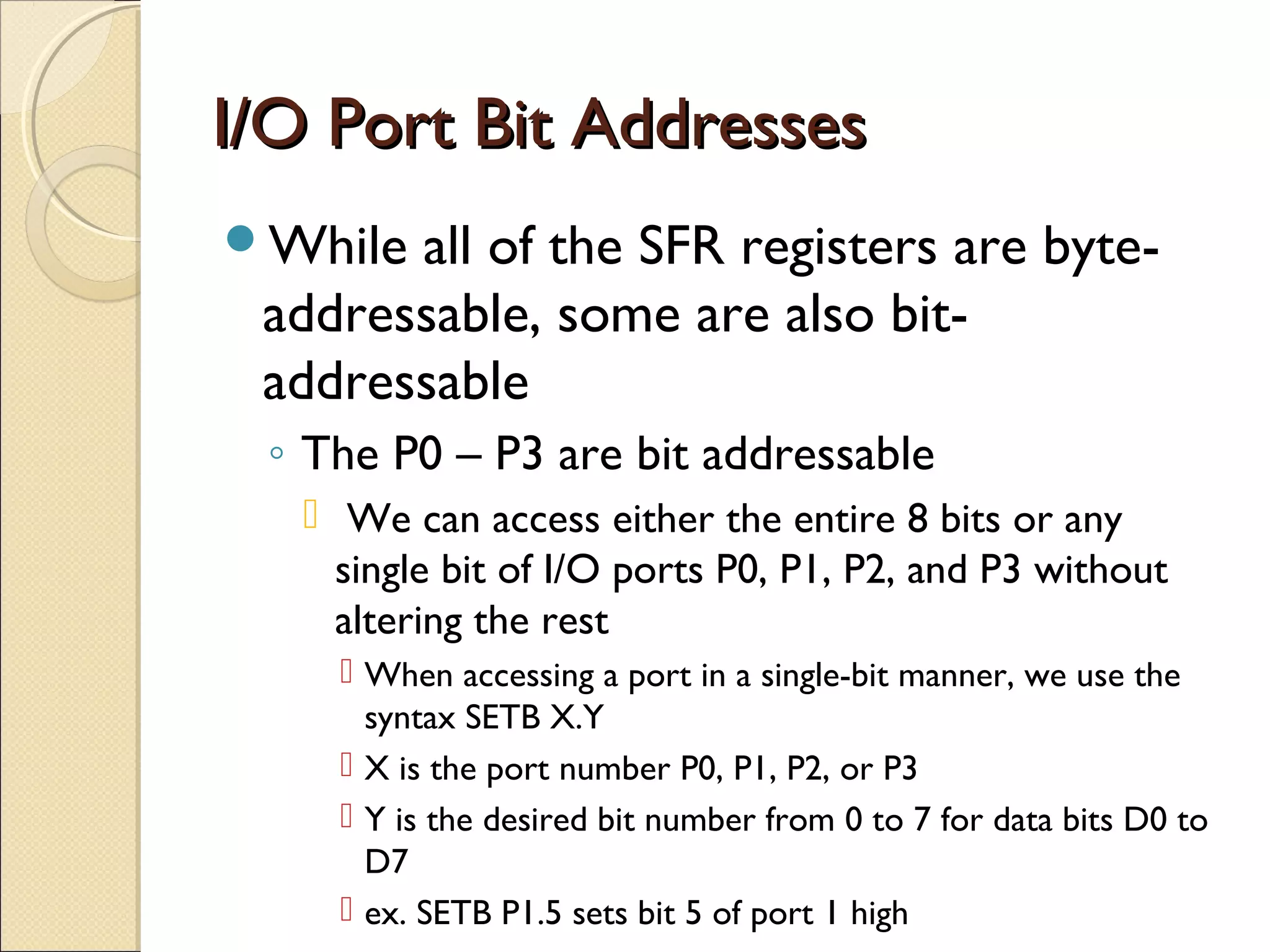 I/O Port Bit AddressesI/O Port Bit Addresses
While all of the SFR registers are byte-
addressable, some are also bit-
addressable
◦ The P0 – P3 are bit addressable
 We can access either the entire 8 bits or any
single bit of I/O ports P0, P1, P2, and P3 without
altering the rest
 When accessing a port in a single-bit manner, we use the
syntax SETB X.Y
 X is the port number P0, P1, P2, or P3
 Y is the desired bit number from 0 to 7 for data bits D0 to
D7
 ex. SETB P1.5 sets bit 5 of port 1 high
 