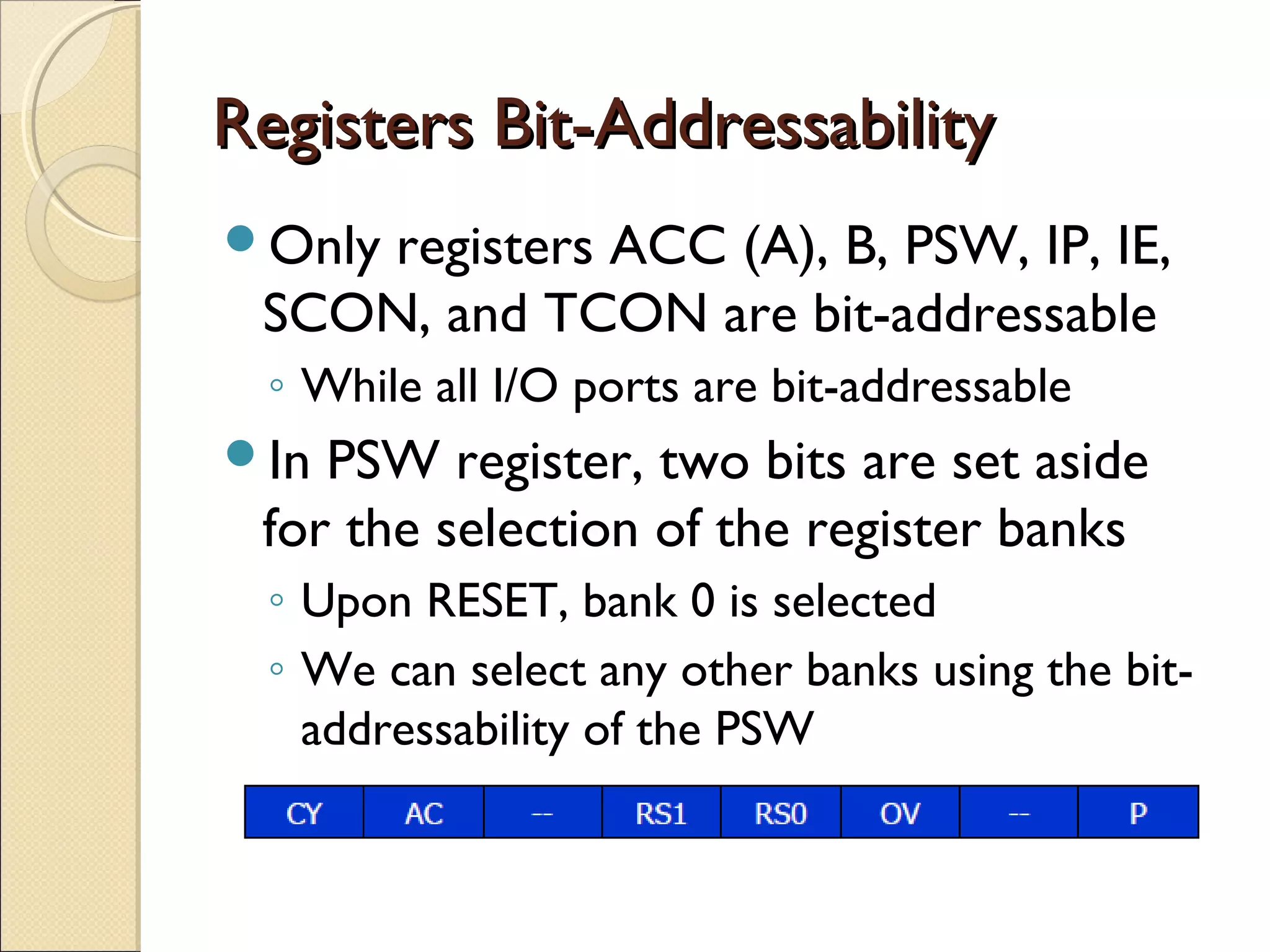 Registers Bit-AddressabilityRegisters Bit-Addressability
Only registers ACC (A), B, PSW, IP, IE,
SCON, and TCON are bit-addressable
◦ While all I/O ports are bit-addressable
In PSW register, two bits are set aside
for the selection of the register banks
◦ Upon RESET, bank 0 is selected
◦ We can select any other banks using the bit-
addressability of the PSW
 