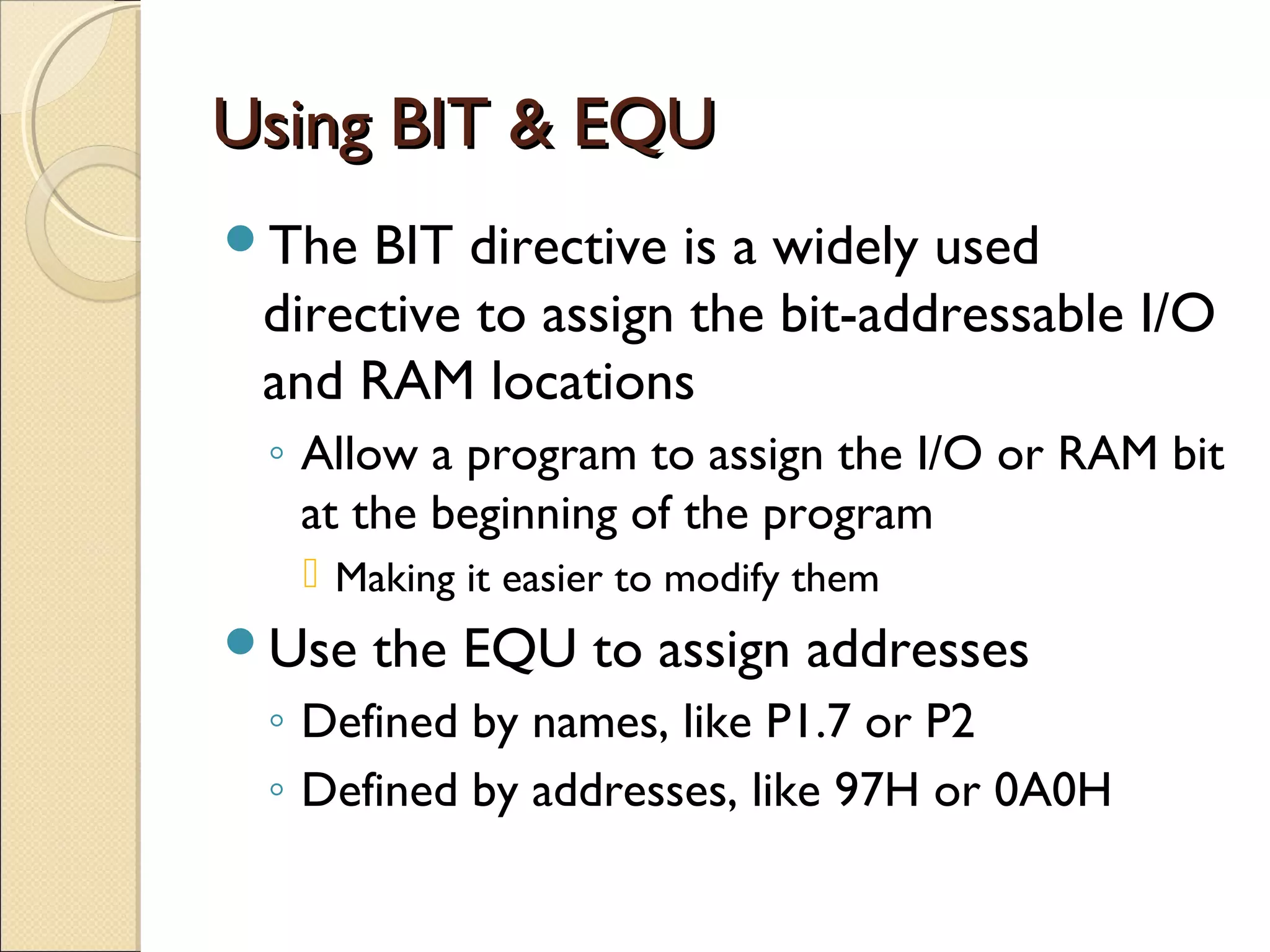 Using BIT & EQUUsing BIT & EQU
The BIT directive is a widely used
directive to assign the bit-addressable I/O
and RAM locations
◦ Allow a program to assign the I/O or RAM bit
at the beginning of the program
 Making it easier to modify them
Use the EQU to assign addresses
◦ Defined by names, like P1.7 or P2
◦ Defined by addresses, like 97H or 0A0H
 