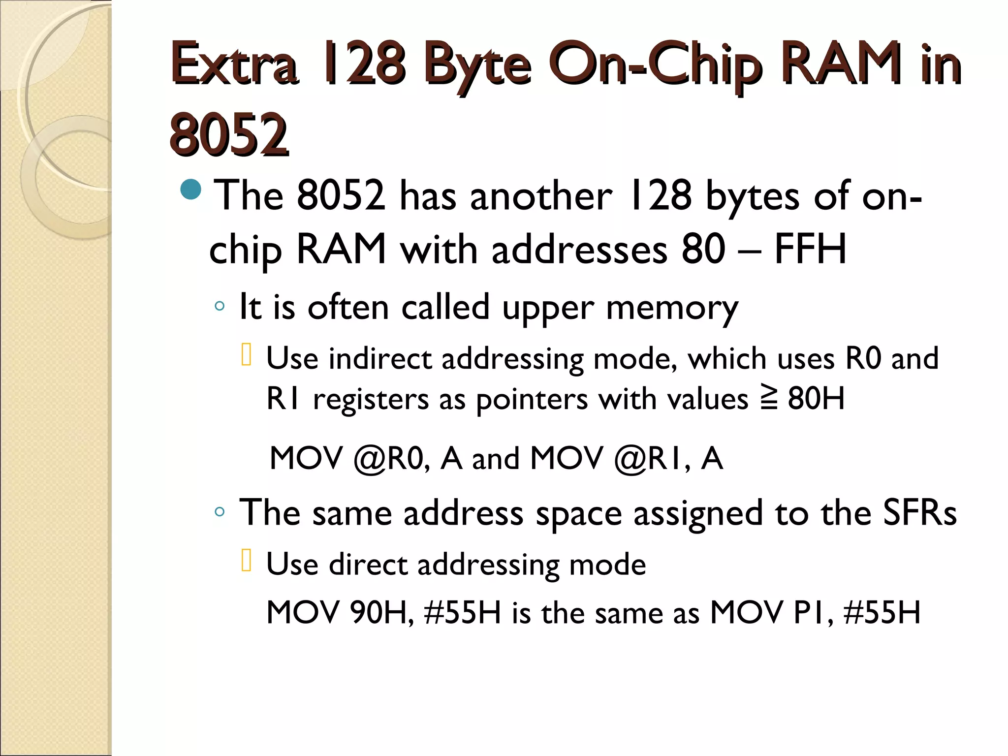 Extra 128 Byte On-Chip RAM inExtra 128 Byte On-Chip RAM in
80528052
The 8052 has another 128 bytes of on-
chip RAM with addresses 80 – FFH
◦ It is often called upper memory
 Use indirect addressing mode, which uses R0 and
R1 registers as pointers with values 80H≧
MOV @R0, A and MOV @R1, A
◦ The same address space assigned to the SFRs
 Use direct addressing mode
MOV 90H, #55H is the same as MOV P1, #55H
 
