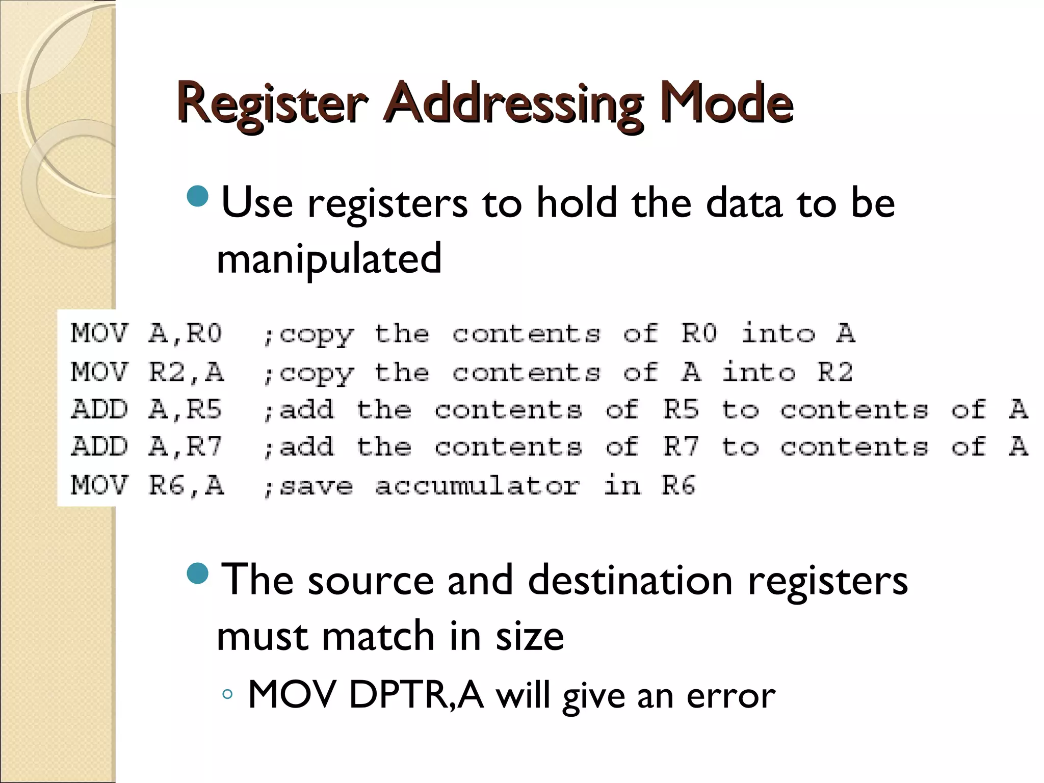Register Addressing ModeRegister Addressing Mode
Use registers to hold the data to be
manipulated
The source and destination registers
must match in size
◦ MOV DPTR,A will give an error
 