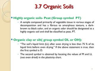 3.7 Organic Soils3.7 Organic Soils
Highly organic soils- Peat (Group symbol PT)
− A sample composed primarily of vegetable tissue in various stages of
decomposition and has a fibrous to amorphous texture, a dark-
brown to black color, and an organic odor should be designated as a
highly organic soil and shall be classified as peat, PT.
Organic clay or silt( group symbol OL or OH):
− “The soil’s liquid limit (LL) after oven drying is less than 75 % of its
liquid limit before oven drying.” If the above statement is true, then
the first symbol is O.
− The second symbol is obtained by locating the values of PI and LL
(not oven dried) in the plasticity chart.
14
 