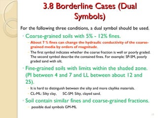 3.8 Borderline Cases (Dual3.8 Borderline Cases (Dual
Symbols)Symbols)
For the following three conditions, a dual symbol should be used.
◦ Coarse-grained soils with 5% - 12% fines.
− About 7 % fines can change the hydraulic conductivity of the coarse-
grained media by orders of magnitude.
− The first symbol indicates whether the coarse fraction is well or poorly graded.
The second symbol describe the contained fines. For example: SP-SM, poorly
graded sand with silt.
◦ Fine-grained soils with limits within the shaded zone.
(PI between 4 and 7 and LL between about 12 and
25).
− It is hard to distinguish between the silty and more claylike materials.
− CL-ML: Silty clay, SC-SM: Silty, clayed sand.
◦ Soil contain similar fines and coarse-grained fractions.
− possible dual symbols GM-ML
15
 