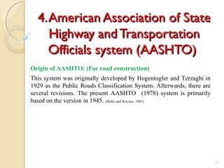 4.American Association of State4.American Association of State
Highway and TransportationHighway and Transportation
Officials system (AASHTO)Officials system (AASHTO)
17
Origin of AASHTO: (For road construction)
This system was originally developed by Hogentogler and Terzaghi in
1929 as the Public Roads Classification System. Afterwards, there are
several revisions. The present AASHTO (1978) system is primarily
based on the version in 1945. (Holtz and Kovacs, 1981)
 