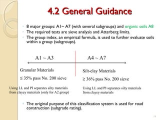 4.2 General Guidance4.2 General Guidance
◦ 8 major groups: A1~ A7 (with several subgroups) and organic soils A8
◦ The required tests are sieve analysis and Atterberg limits.
◦ The group index, an empirical formula, is used to further evaluate soils
within a group (subgroups).
◦ The original purpose of this classification system is used for road
construction (subgrade rating).
19
A4 ~ A7A1 ~ A3
Granular Materials
≤ 35% pass No. 200 sieve
Silt-clay Materials
≥ 36% pass No. 200 sieve
Using LL and PI separates silty materials
from clayey materials
Using LL and PI separates silty materials
from clayey materials (only for A2 group)
 