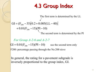 4.3 Group Index4.3 Group Index
20
[ ]
)10PI)(15F(01.0
)40LL(005.02.0)35F(GI
200
200
−−+
−+−=
)10PI)(15F(01.0GI 200 −−=
For Group A-2-6 and A-2-7
The first term is determined by the LL
The second term is determined by the PI
In general, the rating for a pavement subgrade is
inversely proportional to the group index, GI.
use the second term only
F200: percentage passing through the No.200 sieve
 