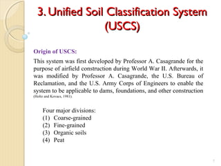 3. Unified Soil Classification System3. Unified Soil Classification System
(USCS)(USCS)
7
Origin of USCS:
This system was first developed by Professor A. Casagrande for the
purpose of airfield construction during World War II. Afterwards, it
was modified by Professor A. Casagrande, the U.S. Bureau of
Reclamation, and the U.S. Army Corps of Engineers to enable the
system to be applicable to dams, foundations, and other construction
(Holtz and Kovacs, 1981).
Four major divisions:
(1) Coarse-grained
(2) Fine-grained
(3) Organic soils
(4) Peat
 