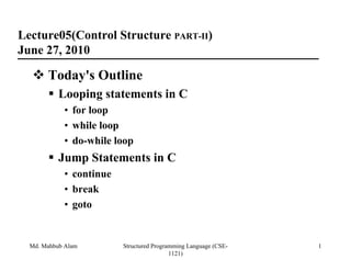 Lecture05(Control Structure PART-II)
June 27, 2010

       Today's Outline
           Looping statements in C
            • for loop
            • while loop
            • do-while loop
           Jump Statements in C
            • continue
            • break
            • goto


  Md. Mahbub Alam        Structured Programming Language (CSE-   1
                                          1121)
 