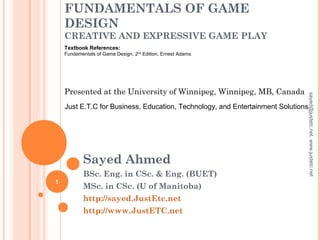 FUNDAMENTALS OF GAME
DESIGN
CREATIVE AND EXPRESSIVE GAME PLAY
Sayed Ahmed
BSc. Eng. in CSc. & Eng. (BUET)
MSc. in CSc. (U of Manitoba)
http://sayed.JustEtc.net
http://www.JustETC.net
Presented at the University of Winnipeg, Winnipeg, MB, Canada
Just E.T.C for Business, Education, Technology, and Entertainment Solutions
Textbook References:
Fundamentals of Game Design, 2nd
Edition, Ernest Adams
1
sayed@justetc.net,www.justetc.net
 