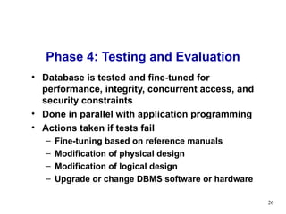 Phase 4: Testing and Evaluation Database is tested and fine-tuned for performance, integrity, concurrent access, and security constraints Done in parallel with application programming Actions taken if tests fail Fine-tuning based on reference manuals Modification of physical design Modification of logical design Upgrade or change DBMS software or hardware 