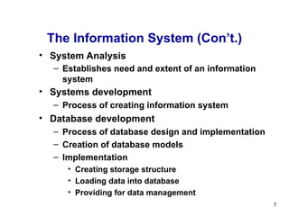 System Analysis Establishes need and extent of an information system   Systems development   Process of creating information system Database development Process of database design and implementation Creation of database models Implementation Creating storage structure Loading data into database Providing for data management The Information System (Con’t.) 